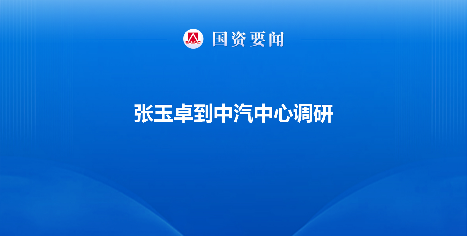 张玉卓到中汽中心调研强调 建设世界一流汽车全价值链服务机...